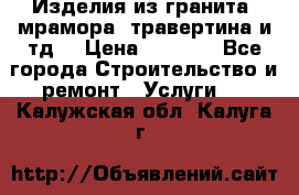 Изделия из гранита, мрамора, травертина и тд. › Цена ­ 1 000 - Все города Строительство и ремонт » Услуги   . Калужская обл.,Калуга г.